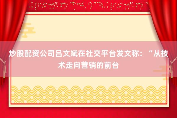 炒股配资公司　　吕文斌在社交平台发文称：“从技术走向营销的前台