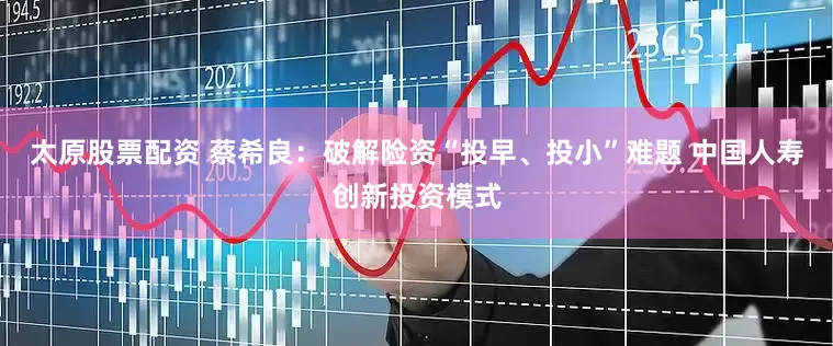 太原股票配资 蔡希良：破解险资“投早、投小”难题 中国人寿创新投资模式