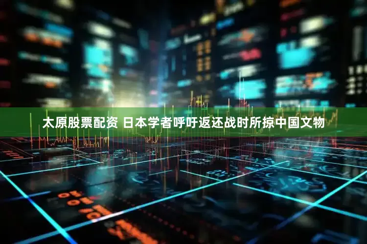 太原股票配资 日本学者呼吁返还战时所掠中国文物