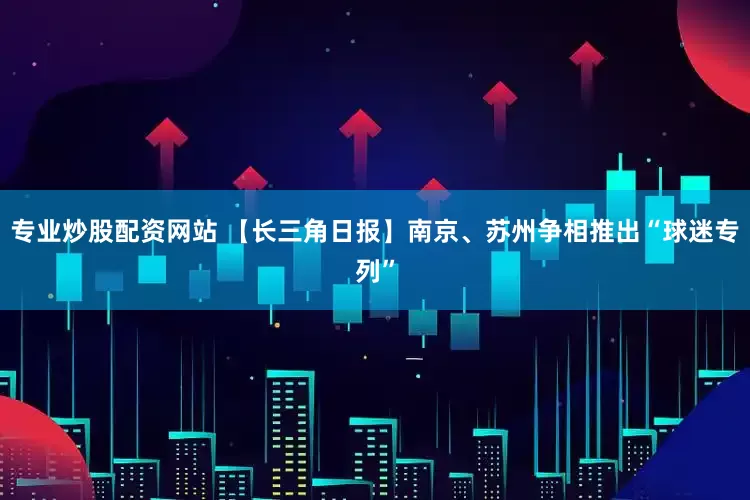 专业炒股配资网站 【长三角日报】南京、苏州争相推出“球迷专列”