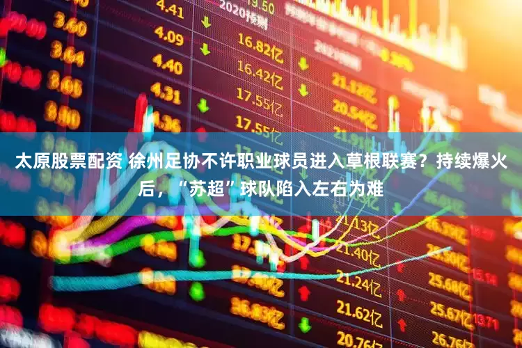 太原股票配资 徐州足协不许职业球员进入草根联赛？持续爆火后，“苏超”球队陷入左右为难