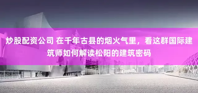 炒股配资公司 在千年古县的烟火气里，看这群国际建筑师如何解读松阳的建筑密码