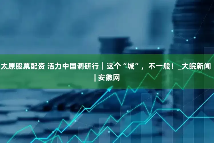 太原股票配资 活力中国调研行｜这个“城”，不一般！_大皖新闻 | 安徽网