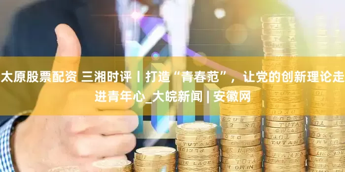 太原股票配资 三湘时评丨打造“青春范”，让党的创新理论走进青年心_大皖新闻 | 安徽网