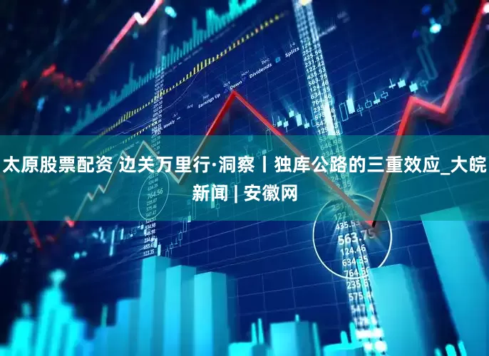 太原股票配资 边关万里行·洞察丨独库公路的三重效应_大皖新闻 | 安徽网