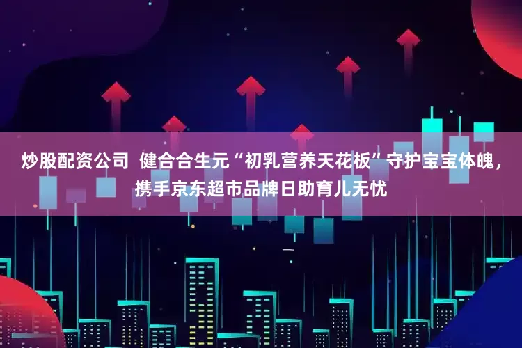 炒股配资公司  健合合生元“初乳营养天花板”守护宝宝体魄，携手京东超市品牌日助育儿无忧