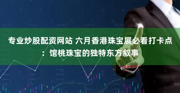 专业炒股配资网站 六月香港珠宝展必看打卡点：馆桃珠宝的独特东方叙事