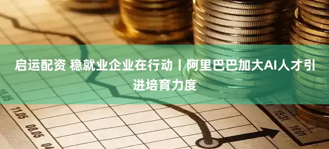 启运配资 稳就业企业在行动丨阿里巴巴加大AI人才引进培育力度