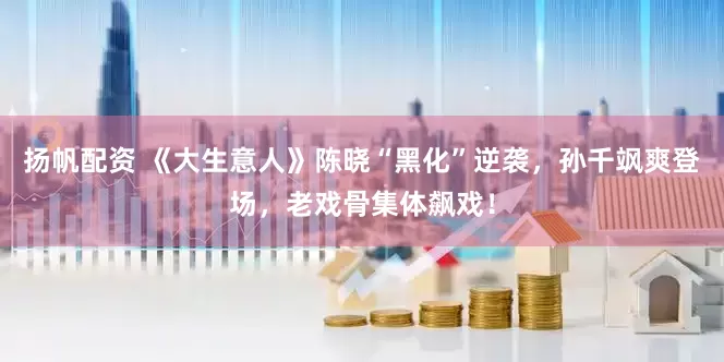 扬帆配资 《大生意人》陈晓“黑化”逆袭，孙千飒爽登场，老戏骨集体飙戏！