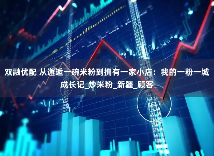 双融优配 从邂逅一碗米粉到拥有一家小店：我的一粉一城成长记_炒米粉_新疆_顾客