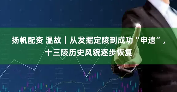 扬帆配资 温故｜从发掘定陵到成功“申遗”，十三陵历史风貌逐步恢复