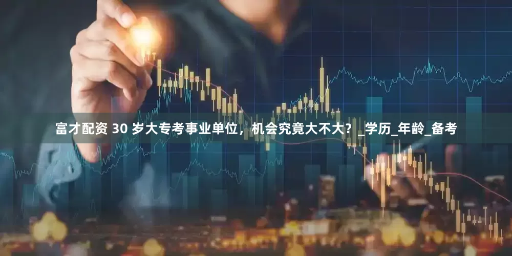富才配资 30 岁大专考事业单位，机会究竟大不大？_学历_年龄_备考