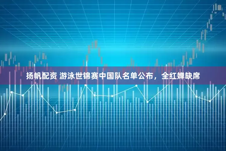 扬帆配资 游泳世锦赛中国队名单公布，全红婵缺席