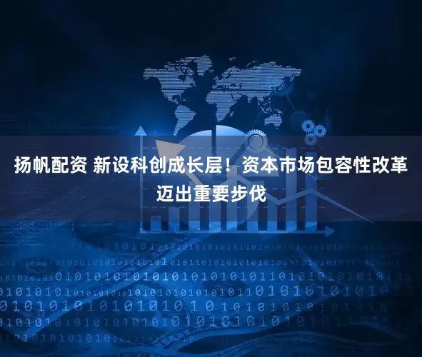 扬帆配资 新设科创成长层！资本市场包容性改革迈出重要步伐