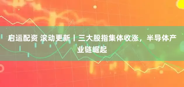 启运配资 滚动更新丨三大股指集体收涨，半导体产业链崛起