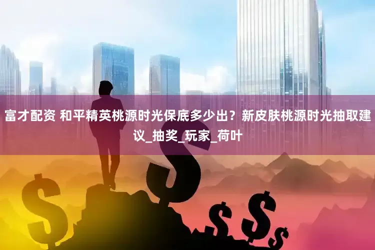 富才配资 和平精英桃源时光保底多少出？新皮肤桃源时光抽取建议_抽奖_玩家_荷叶