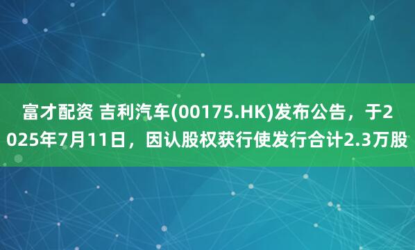 富才配资 吉利汽车(00175.HK)发布公告，于2025年7月11日，因认股权获行使发行合计2.3万股