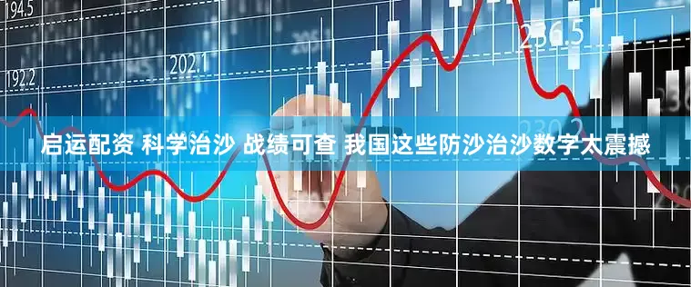 启运配资 科学治沙 战绩可查 我国这些防沙治沙数字太震撼
