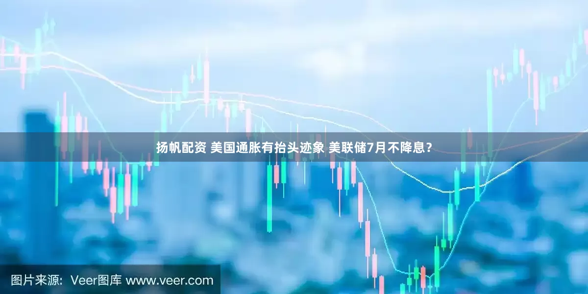 扬帆配资 美国通胀有抬头迹象 美联储7月不降息？