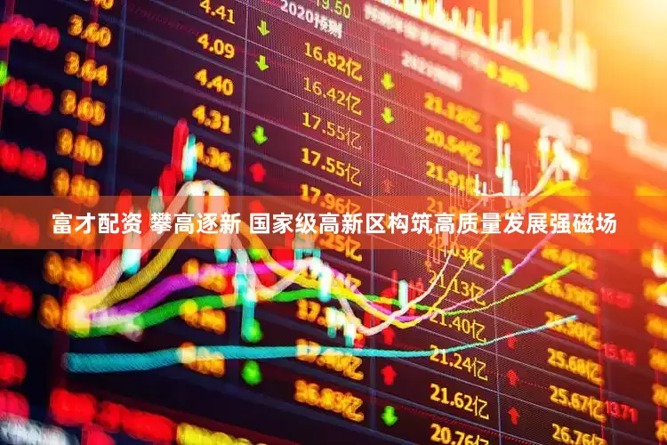 富才配资 攀高逐新 国家级高新区构筑高质量发展强磁场