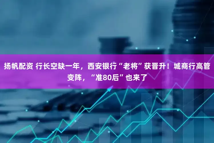 扬帆配资 行长空缺一年，西安银行“老将”获晋升！城商行高管变阵，“准80后”也来了