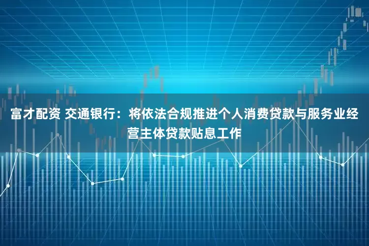 富才配资 交通银行：将依法合规推进个人消费贷款与服务业经营主体贷款贴息工作