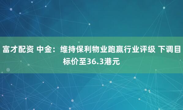 富才配资 中金:维持保利物业跑赢行业评级 下调目标价至36.3港元