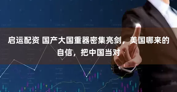 启运配资 国产大国重器密集亮剑,美国哪来的自信,把中国当对