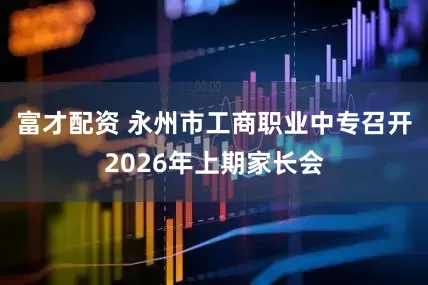 富才配资 永州市工商职业中专召开2026年上期家长会