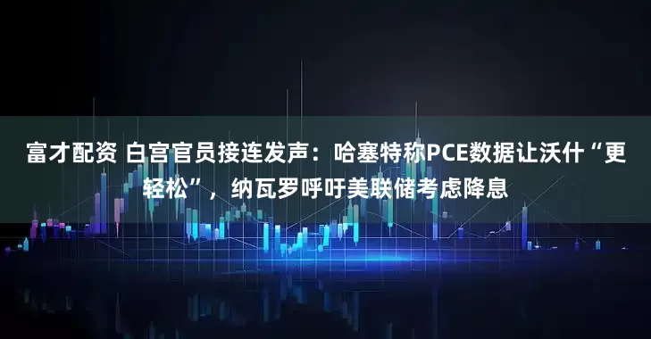 富才配资 白宫官员接连发声:哈塞特称PCE数据让沃什“更轻松”,纳瓦罗呼吁美联储考虑降息