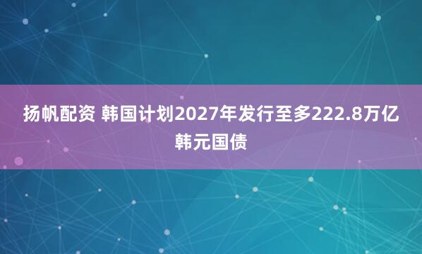 扬帆配资 韩国计划2027年发行至多222.8万亿韩元国债