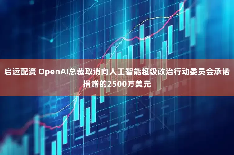 启运配资 OpenAI总裁取消向人工智能超级政治行动委员会承诺捐赠的2500万美元